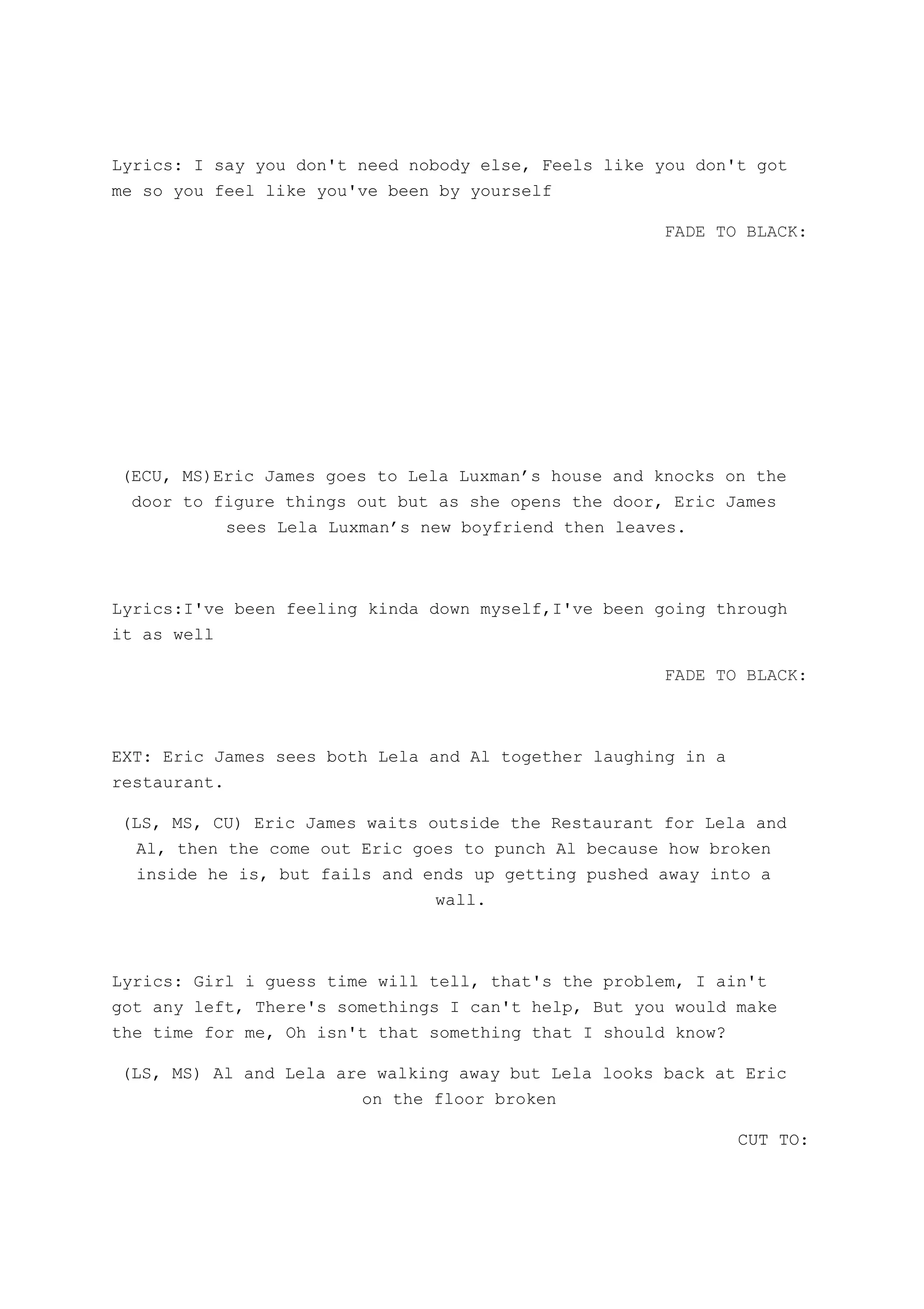 Lyrics: I say you don't need nobody else, Feels like you don't got
me so you feel like you've been by yourself
FADE TO BLACK:
(ECU, MS)Eric James goes to Lela Luxman’s house and knocks on the
door to figure things out but as she opens the door, Eric James
sees Lela Luxman’s new boyfriend then leaves.
Lyrics:I've been feeling kinda down myself,I've been going through
it as well
FADE TO BLACK:
EXT: Eric James sees both Lela and Al together laughing in a
restaurant.
(LS, MS, CU) Eric James waits outside the Restaurant for Lela and
Al, then the come out Eric goes to punch Al because how broken
inside he is, but fails and ends up getting pushed away into a
wall.
Lyrics: Girl i guess time will tell, that's the problem, I ain't
got any left, There's somethings I can't help, But you would make
the time for me, Oh isn't that something that I should know?
(LS, MS) Al and Lela are walking away but Lela looks back at Eric
on the floor broken
CUT TO:
 