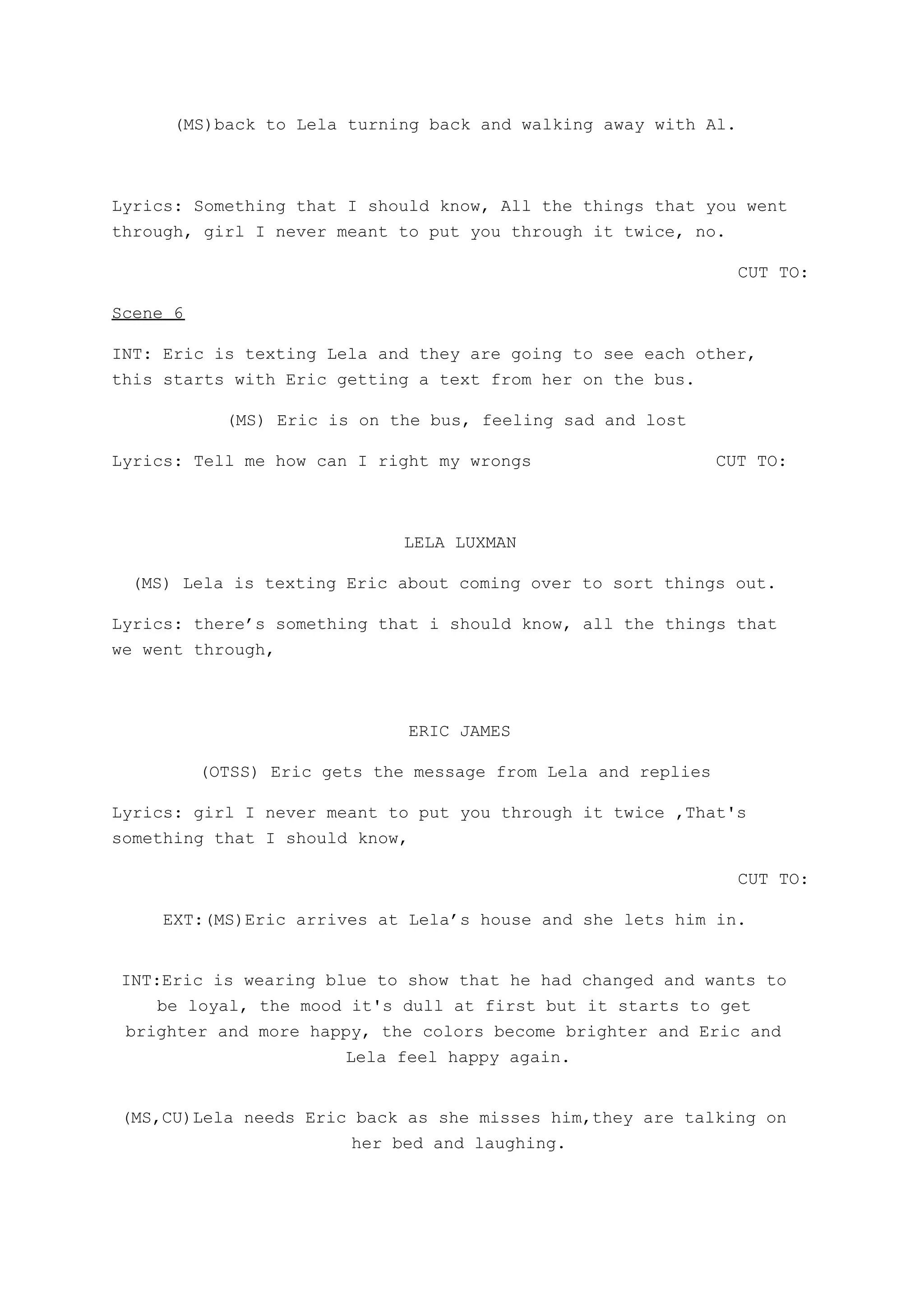 (MS)back to Lela turning back and walking away with Al.
Lyrics: Something that I should know, All the things that you went
through, girl I never meant to put you through it twice, no.
CUT TO:
Scene 6
INT: Eric is texting Lela and they are going to see each other,
this starts with Eric getting a text from her on the bus.
(MS) Eric is on the bus, feeling sad and lost
Lyrics: Tell me how can I right my wrongs CUT TO:
LELA LUXMAN
(MS) Lela is texting Eric about coming over to sort things out.
Lyrics: there’s something that i should know, all the things that
we went through,
ERIC JAMES
(OTSS) Eric gets the message from Lela and replies
Lyrics: girl I never meant to put you through it twice ,That's
something that I should know,
CUT TO:
EXT:(MS)Eric arrives at Lela’s house and she lets him in.
INT:Eric is wearing blue to show that he had changed and wants to
be loyal, the mood it's dull at first but it starts to get
brighter and more happy, the colors become brighter and Eric and
Lela feel happy again.
(MS,CU)Lela needs Eric back as she misses him,they are talking on
her bed and laughing.
 