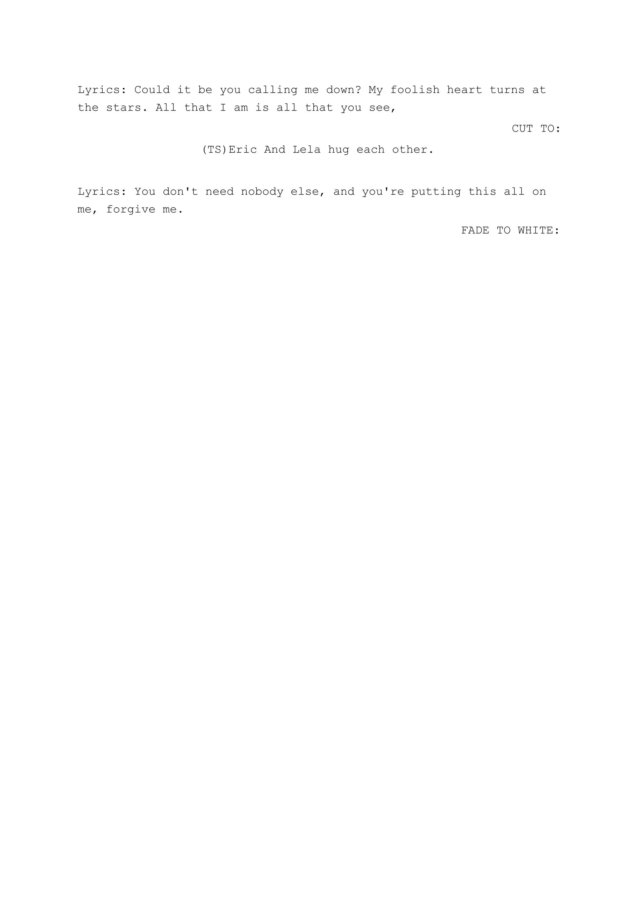 Lyrics: Could it be you calling me down? My foolish heart turns at
the stars. All that I am is all that you see,
CUT TO:
(TS)Eric And Lela hug each other.
Lyrics: You don't need nobody else, and you're putting this all on
me, forgive me.
FADE TO WHITE:
 