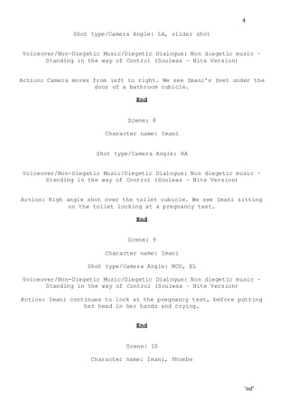 ‘mf’
4
Shot type/Camera Angle: LA, slider shot
Voiceover/Non-Diegetic Music/Diegetic Dialogue: Non diegetic music –
Standing in the way of Control (Soulwax – Nite Version)
Action: Camera moves from left to right. We see Imani’s feet under the
door of a bathroom cubicle.
End
Scene: 8
Character name: Imani
Shot type/Camera Angle: HA
Voiceover/Non-Diegetic Music/Diegetic Dialogue: Non diegetic music –
Standing in the way of Control (Soulwax – Nite Version)
Action: High angle shot over the toilet cubicle. We see Imani sitting
on the toilet looking at a pregnancy test.
End
Scene: 9
Character name: Imani
Shot type/Camera Angle: MCU, EL
Voiceover/Non-Diegetic Music/Diegetic Dialogue: Non diegetic music –
Standing in the way of Control (Soulwax – Nite Version)
Action: Imani continues to look at the pregnancy test, before putting
her head in her hands and crying.
End
Scene: 10
Character name: Imani, Phoebe
 