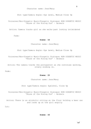 ‘mf’
6
Character name: Jess/Mary
Shot type/Camera Angle: Eye Level, Medium Close Up
Voiceover/Non-Diegetic Music/Diegetic Dialogue: NON DIEGETIC MUSIC
‘House of the Rising Sun’ – Animals
Action: Camera tracks girl as she walks past looking intimidated
Fade:
Scene: 14
Character name: Jess/Mary
Shot type/Camera Angle: Eye Level, Medium Close Up
Voiceover/Non-Diegetic Music/Diegetic Dialogue: NON DIEGETIC MUSIC
‘House of the Rising Sun’ – Animals
Action: The camera tracks the protagonist as she continues walking,
slowly zooming in.
Fade:
Scene: 15
Character name: Jess/Mary
Shot type/Camera Angle: Eyelevel, Close Up
Voiceover/Non-Diegetic Music/Diegetic Dialogue: NON DIEGETIC MUSIC
‘House of the Rising Sun’ – Animals
Action: There is an alcoholic sitting on the floor holding a beer can
and looks up at the girl angrily
Cut:
Scene: 16
 