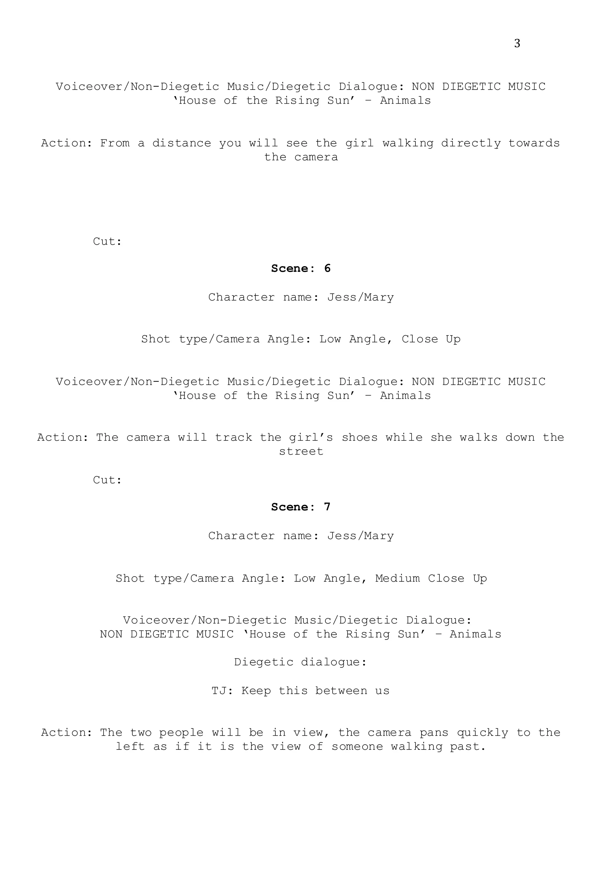 3
Voiceover/Non-Diegetic Music/Diegetic Dialogue: NON DIEGETIC MUSIC
‘House of the Rising Sun’ – Animals
Action: From a distance you will see the girl walking directly towards
the camera
Cut:
Scene: 6
Character name: Jess/Mary
Shot type/Camera Angle: Low Angle, Close Up
Voiceover/Non-Diegetic Music/Diegetic Dialogue: NON DIEGETIC MUSIC
‘House of the Rising Sun’ – Animals
Action: The camera will track the girl’s shoes while she walks down the
street
Cut:
Scene: 7
Character name: Jess/Mary
Shot type/Camera Angle: Low Angle, Medium Close Up
Voiceover/Non-Diegetic Music/Diegetic Dialogue:
NON DIEGETIC MUSIC ‘House of the Rising Sun’ – Animals
Diegetic dialogue:
TJ: Keep this between us
Action: The two people will be in view, the camera pans quickly to the
left as if it is the view of someone walking past.
 