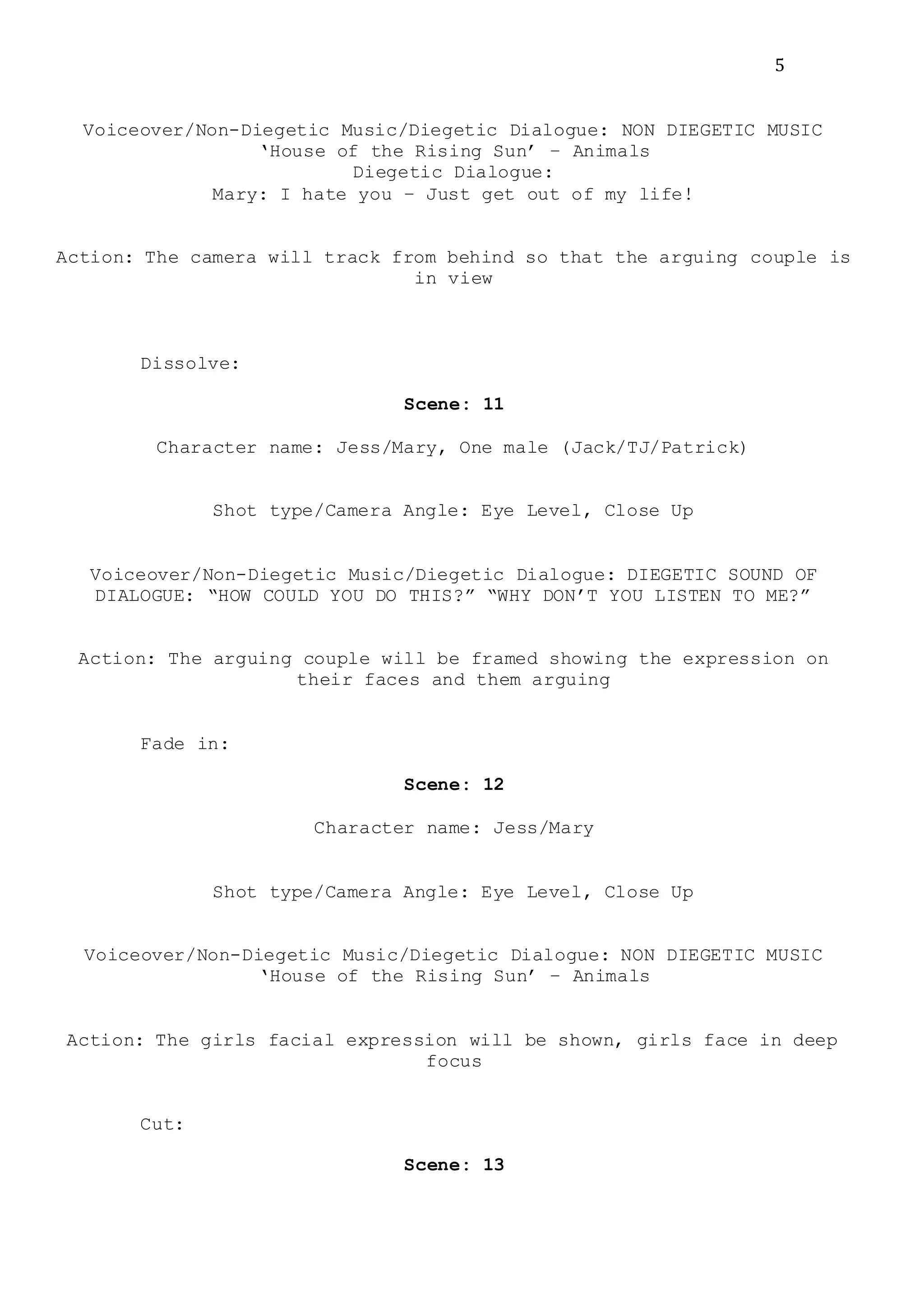 5
Voiceover/Non-Diegetic Music/Diegetic Dialogue: NON DIEGETIC MUSIC
‘House of the Rising Sun’ – Animals
Diegetic Dialogue:
Mary: I hate you – Just get out of my life!
Action: The camera will track from behind so that the arguing couple is
in view
Dissolve:
Scene: 11
Character name: Jess/Mary, One male (Jack/TJ/Patrick)
Shot type/Camera Angle: Eye Level, Close Up
Voiceover/Non-Diegetic Music/Diegetic Dialogue: DIEGETIC SOUND OF
DIALOGUE: “HOW COULD YOU DO THIS?” “WHY DON’T YOU LISTEN TO ME?”
Action: The arguing couple will be framed showing the expression on
their faces and them arguing
Fade in:
Scene: 12
Character name: Jess/Mary
Shot type/Camera Angle: Eye Level, Close Up
Voiceover/Non-Diegetic Music/Diegetic Dialogue: NON DIEGETIC MUSIC
‘House of the Rising Sun’ – Animals
Action: The girls facial expression will be shown, girls face in deep
focus
Cut:
Scene: 13
 