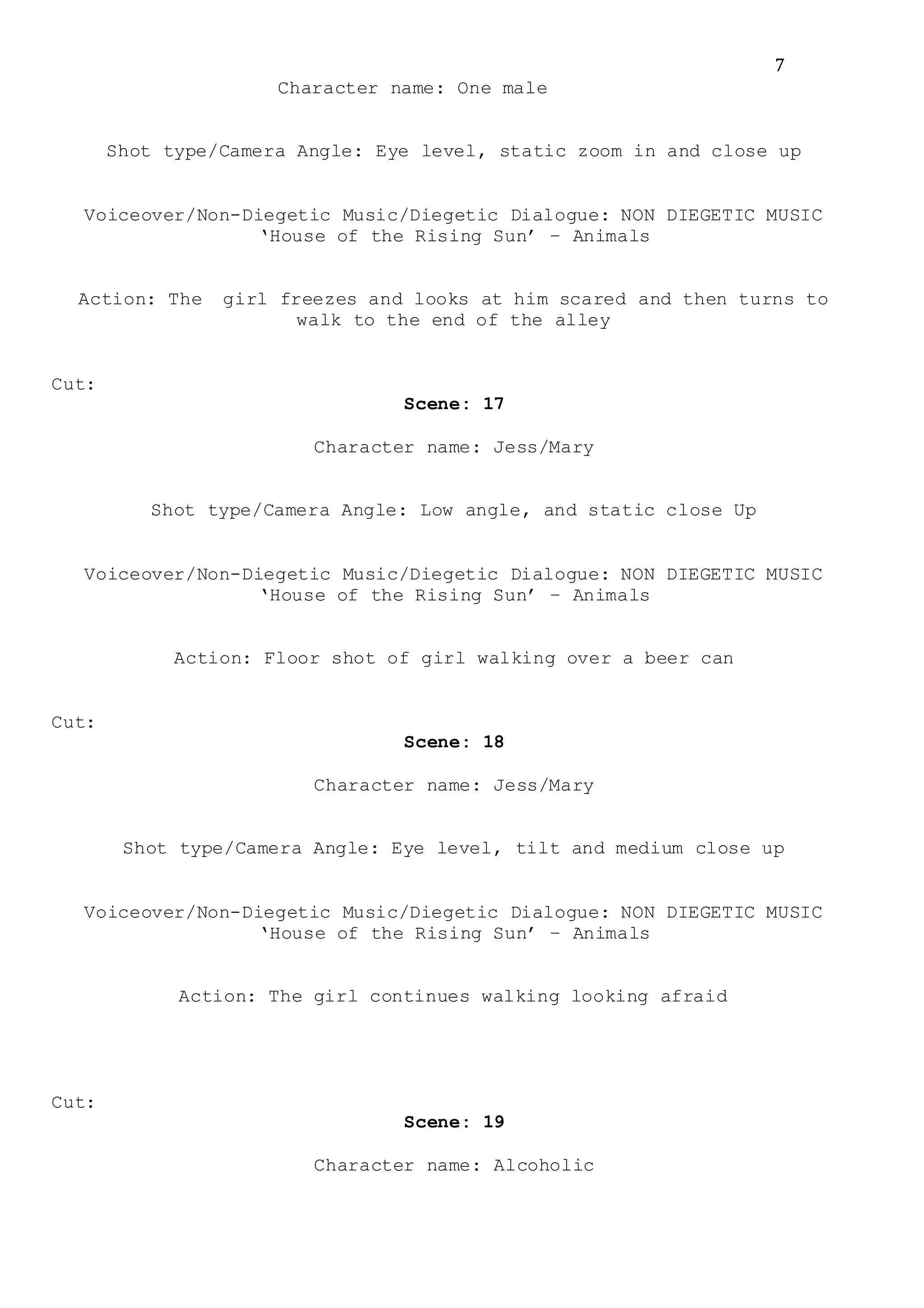 7
Character name: One male
Shot type/Camera Angle: Eye level, static zoom in and close up
Voiceover/Non-Diegetic Music/Diegetic Dialogue: NON DIEGETIC MUSIC
‘House of the Rising Sun’ – Animals
Action: The girl freezes and looks at him scared and then turns to
walk to the end of the alley
Cut:
Scene: 17
Character name: Jess/Mary
Shot type/Camera Angle: Low angle, and static close Up
Voiceover/Non-Diegetic Music/Diegetic Dialogue: NON DIEGETIC MUSIC
‘House of the Rising Sun’ – Animals
Action: Floor shot of girl walking over a beer can
Cut:
Scene: 18
Character name: Jess/Mary
Shot type/Camera Angle: Eye level, tilt and medium close up
Voiceover/Non-Diegetic Music/Diegetic Dialogue: NON DIEGETIC MUSIC
‘House of the Rising Sun’ – Animals
Action: The girl continues walking looking afraid
Cut:
Scene: 19
Character name: Alcoholic
 