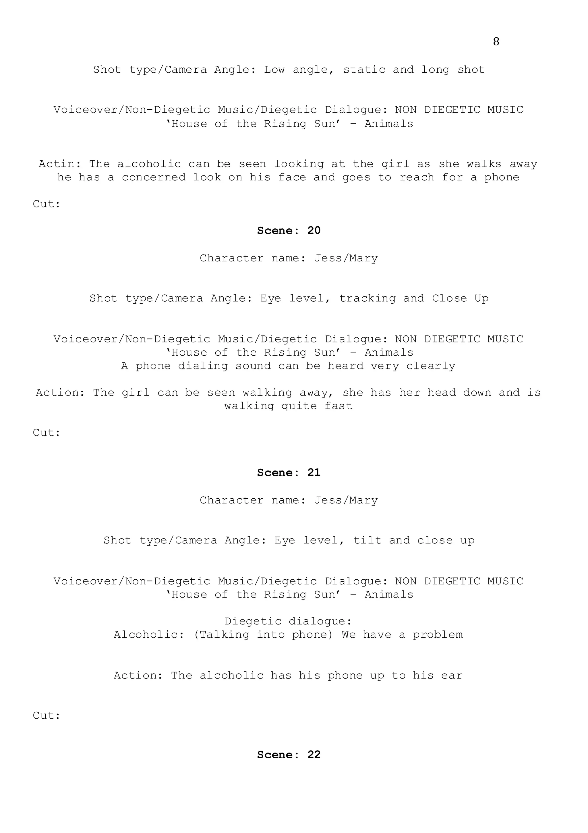 8
Shot type/Camera Angle: Low angle, static and long shot
Voiceover/Non-Diegetic Music/Diegetic Dialogue: NON DIEGETIC MUSIC
‘House of the Rising Sun’ – Animals
Actin: The alcoholic can be seen looking at the girl as she walks away
he has a concerned look on his face and goes to reach for a phone
Cut:
Scene: 20
Character name: Jess/Mary
Shot type/Camera Angle: Eye level, tracking and Close Up
Voiceover/Non-Diegetic Music/Diegetic Dialogue: NON DIEGETIC MUSIC
‘House of the Rising Sun’ – Animals
A phone dialing sound can be heard very clearly
Action: The girl can be seen walking away, she has her head down and is
walking quite fast
Cut:
Scene: 21
Character name: Jess/Mary
Shot type/Camera Angle: Eye level, tilt and close up
Voiceover/Non-Diegetic Music/Diegetic Dialogue: NON DIEGETIC MUSIC
‘House of the Rising Sun’ – Animals
Diegetic dialogue:
Alcoholic: (Talking into phone) We have a problem
Action: The alcoholic has his phone up to his ear
Cut:
Scene: 22
 