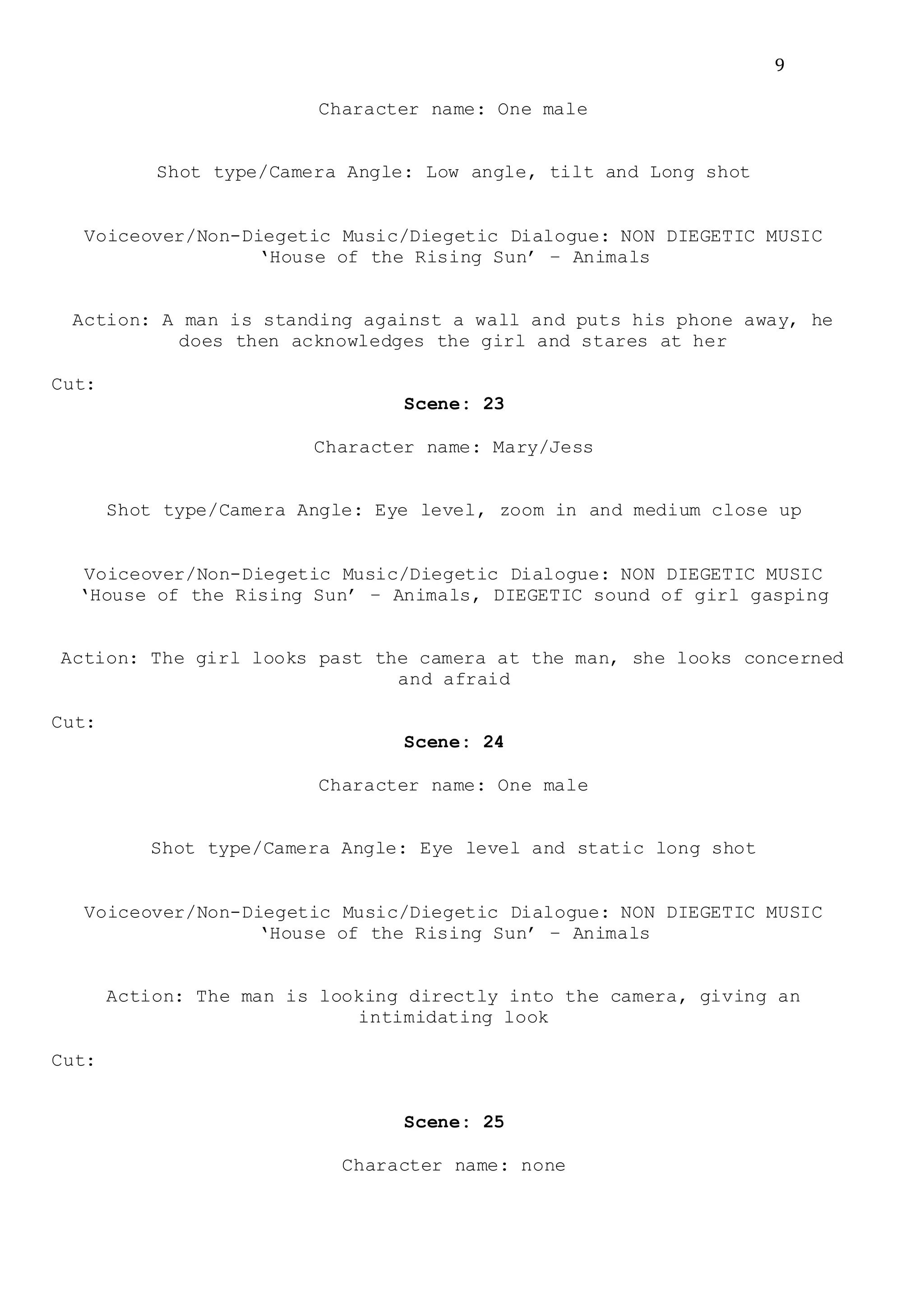 9
Character name: One male
Shot type/Camera Angle: Low angle, tilt and Long shot
Voiceover/Non-Diegetic Music/Diegetic Dialogue: NON DIEGETIC MUSIC
‘House of the Rising Sun’ – Animals
Action: A man is standing against a wall and puts his phone away, he
does then acknowledges the girl and stares at her
Cut:
Scene: 23
Character name: Mary/Jess
Shot type/Camera Angle: Eye level, zoom in and medium close up
Voiceover/Non-Diegetic Music/Diegetic Dialogue: NON DIEGETIC MUSIC
‘House of the Rising Sun’ – Animals, DIEGETIC sound of girl gasping
Action: The girl looks past the camera at the man, she looks concerned
and afraid
Cut:
Scene: 24
Character name: One male
Shot type/Camera Angle: Eye level and static long shot
Voiceover/Non-Diegetic Music/Diegetic Dialogue: NON DIEGETIC MUSIC
‘House of the Rising Sun’ – Animals
Action: The man is looking directly into the camera, giving an
intimidating look
Cut:
Scene: 25
Character name: none
 