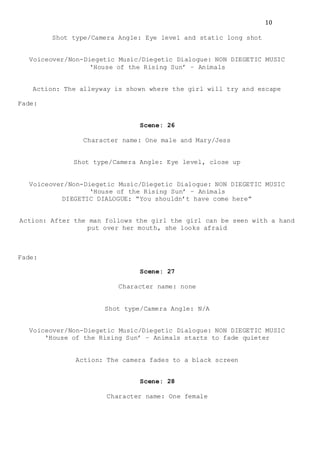 10
Shot type/Camera Angle: Eye level and static long shot
Voiceover/Non-Diegetic Music/Diegetic Dialogue: NON DIEGETIC MUSIC
‘House of the Rising Sun’ – Animals
Action: The alleyway is shown where the girl will try and escape
Fade:
Scene: 26
Character name: One male and Mary/Jess
Shot type/Camera Angle: Eye level, close up
Voiceover/Non-Diegetic Music/Diegetic Dialogue: NON DIEGETIC MUSIC
‘House of the Rising Sun’ – Animals
DIEGETIC DIALOGUE: “You shouldn’t have come here”
Action: After the man follows the girl the girl can be seen with a hand
put over her mouth, she looks afraid
Fade:
Scene: 27
Character name: none
Shot type/Camera Angle: N/A
Voiceover/Non-Diegetic Music/Diegetic Dialogue: NON DIEGETIC MUSIC
‘House of the Rising Sun’ – Animals starts to fade quieter
Action: The camera fades to a black screen
Scene: 28
Character name: One female
 