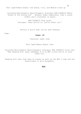 11
Shot type/Camera Angle: Low angle, tilt, and Medium close up
Voiceover/Non-Diegetic Music/Diegetic Dialogue: NON DIEGETIC MUSIC
‘House of the Rising Sun’ – Animals fades completely, then a sound
effect and a voiceover is heard
NON DIEGETIC Thud sound
Dialogue: ‘Once you’re in, you’re never out…’
Action: A girls feet can be seen hanging
Fade:
Scene: 29
Character name: none
Shot type/Camera Angle: none
Voiceover/Non-Diegetic Music/Diegetic Dialogue: NON DIEGETIC voice over
“New Hanging Hill Lane, weekdays at 8 on BBC 2…once you’re in your
never out’
Hanging Hill Lane logo seen on screen as well as the BBC 2 logo and the
dates/times it will broadcast.
End
 