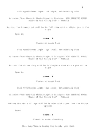 2
Shot type/Camera Angle: Low Angle, Establishing Shot
Voiceover/Non-Diegetic Music/Diegetic Dialogue: NON DIEGETIC MUSIC
‘House of the Rising Sun’ – Animals
Action: The brewery pub will be in full view with a slight pan to the
right
Fade in:
Scene: 3
Character name: None
Shot type/Camera Angle: Eye level, Establishing Shot
Voiceover/Non-Diegetic Music/Diegetic Dialogue: NON DIEGETIC MUSIC
‘House of the Rising Sun’ – Animals
Action: The corner shop will be in complete view with a pan to the
right
Fade in:
Scene: 4
Character name: None
Shot type/Camera Angle: Eye level, Establishing Shot
Voiceover/Non-Diegetic Music/Diegetic Dialogue: NON DIEGETIC MUSIC
‘House of the Rising Sun’ – Animals
Action: The whole village will be in view with a pan from the bottom
upwards
Fade:
Scene: 5
Character name: Jess/Mary
Shot type/Camera Angle: Eye level, Long Shot
 