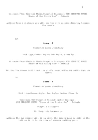 3
Voiceover/Non-Diegetic Music/Diegetic Dialogue: NON DIEGETIC MUSIC
‘House of the Rising Sun’ – Animals
Action: From a distance you will see the girl walking directly towards
the camera
Cut:
Scene: 6
Character name: Jess/Mary
Shot type/Camera Angle: Low Angle, Close Up
Voiceover/Non-Diegetic Music/Diegetic Dialogue: NON DIEGETIC MUSIC
‘House of the Rising Sun’ – Animals
Action: The camera will track the girl’s shoes while she walks down the
street
Cut:
Scene: 7
Character name: Jess/Mary
Shot type/Camera Angle: Low Angle, Medium Close Up
Voiceover/Non-Diegetic Music/Diegetic Dialogue:
NON DIEGETIC MUSIC ‘House of the Rising Sun’ – Animals
Diegetic dialogue:
TJ: Keep this between us
Action: The two people will be in view, the camera pans quickly to the
left as if it is the view of someone walking past.
 