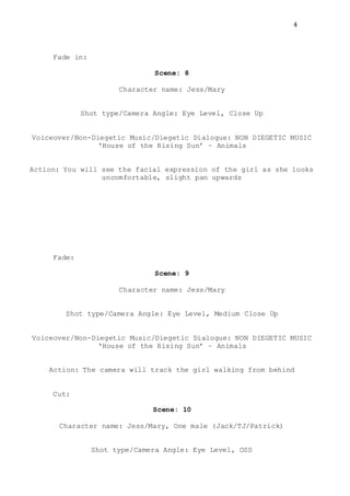 4
Fade in:
Scene: 8
Character name: Jess/Mary
Shot type/Camera Angle: Eye Level, Close Up
Voiceover/Non-Diegetic Music/Diegetic Dialogue: NON DIEGETIC MUSIC
‘House of the Rising Sun’ – Animals
Action: You will see the facial expression of the girl as she looks
uncomfortable, slight pan upwards
Fade:
Scene: 9
Character name: Jess/Mary
Shot type/Camera Angle: Eye Level, Medium Close Up
Voiceover/Non-Diegetic Music/Diegetic Dialogue: NON DIEGETIC MUSIC
‘House of the Rising Sun’ – Animals
Action: The camera will track the girl walking from behind
Cut:
Scene: 10
Character name: Jess/Mary, One male (Jack/TJ/Patrick)
Shot type/Camera Angle: Eye Level, OSS
 