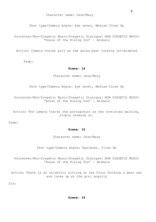 6
Character name: Jess/Mary
Shot type/Camera Angle: Eye Level, Medium Close Up
Voiceover/Non-Diegetic Music/Diegetic Dialogue: NON DIEGETIC MUSIC
‘House of the Rising Sun’ – Animals
Action: Camera tracks girl as she walks past looking intimidated
Fade:
Scene: 14
Character name: Jess/Mary
Shot type/Camera Angle: Eye Level, Medium Close Up
Voiceover/Non-Diegetic Music/Diegetic Dialogue: NON DIEGETIC MUSIC
‘House of the Rising Sun’ – Animals
Action: The camera tracks the protagonist as she continues walking,
slowly zooming in.
Fade:
Scene: 15
Character name: Jess/Mary
Shot type/Camera Angle: Eyelevel, Close Up
Voiceover/Non-Diegetic Music/Diegetic Dialogue: NON DIEGETIC MUSIC
‘House of the Rising Sun’ – Animals
Action: There is an alcoholic sitting on the floor holding a beer can
and looks up at the girl angrily
Cut:
Scene: 16
 