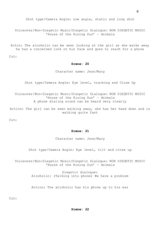 8
Shot type/Camera Angle: Low angle, static and long shot
Voiceover/Non-Diegetic Music/Diegetic Dialogue: NON DIEGETIC MUSIC
‘House of the Rising Sun’ – Animals
Actin: The alcoholic can be seen looking at the girl as she walks away
he has a concerned look on his face and goes to reach for a phone
Cut:
Scene: 20
Character name: Jess/Mary
Shot type/Camera Angle: Eye level, tracking and Close Up
Voiceover/Non-Diegetic Music/Diegetic Dialogue: NON DIEGETIC MUSIC
‘House of the Rising Sun’ – Animals
A phone dialing sound can be heard very clearly
Action: The girl can be seen walking away, she has her head down and is
walking quite fast
Cut:
Scene: 21
Character name: Jess/Mary
Shot type/Camera Angle: Eye level, tilt and close up
Voiceover/Non-Diegetic Music/Diegetic Dialogue: NON DIEGETIC MUSIC
‘House of the Rising Sun’ – Animals
Diegetic dialogue:
Alcoholic: (Talking into phone) We have a problem
Action: The alcoholic has his phone up to his ear
Cut:
Scene: 22
 