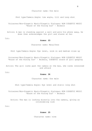9
Character name: One male
Shot type/Camera Angle: Low angle, tilt and Long shot
Voiceover/Non-Diegetic Music/Diegetic Dialogue: NON DIEGETIC MUSIC
‘House of the Rising Sun’ – Animals
Action: A man is standing against a wall and puts his phone away, he
does then acknowledges the girl and stares at her
Cut:
Scene: 23
Character name: Mary/Jess
Shot type/Camera Angle: Eye level, zoom in and medium close up
Voiceover/Non-Diegetic Music/Diegetic Dialogue: NON DIEGETIC MUSIC
‘House of the Rising Sun’ – Animals, DIEGETIC sound of girl gasping
Action: The girl looks past the camera at the man, she looks concerned
and afraid
Cut:
Scene: 24
Character name: One male
Shot type/Camera Angle: Eye level and static long shot
Voiceover/Non-Diegetic Music/Diegetic Dialogue: NON DIEGETIC MUSIC
‘House of the Rising Sun’ – Animals
Action: The man is looking directly into the camera, giving an
intimidating look
Cut:
Scene: 25
Character name: none
 