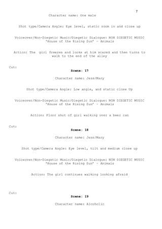 7
Character name: One male
Shot type/Camera Angle: Eye level, static zoom in and close up
Voiceover/Non-Diegetic Music/Diegetic Dialogue: NON DIEGETIC MUSIC
‘House of the Rising Sun’ – Animals
Action: The girl freezes and looks at him scared and then turns to
walk to the end of the alley
Cut:
Scene: 17
Character name: Jess/Mary
Shot type/Camera Angle: Low angle, and static close Up
Voiceover/Non-Diegetic Music/Diegetic Dialogue: NON DIEGETIC MUSIC
‘House of the Rising Sun’ – Animals
Action: Floor shot of girl walking over a beer can
Cut:
Scene: 18
Character name: Jess/Mary
Shot type/Camera Angle: Eye level, tilt and medium close up
Voiceover/Non-Diegetic Music/Diegetic Dialogue: NON DIEGETIC MUSIC
‘House of the Rising Sun’ – Animals
Action: The girl continues walking looking afraid
Cut:
Scene: 19
Character name: Alcoholic
 