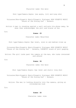 9
Character name: One male
Shot type/Camera Angle: Low angle, tilt and Long shot
Voiceover/Non-Diegetic Music/Diegetic Dialogue: NON DIEGETIC MUSIC
‘House of the Rising Sun’ – Animals
Action: A man is standing against a wall and puts his phone away, he
does then acknowledges the girl and stares at her
Cut:
Scene: 23
Character name: Mary/Jess
Shot type/Camera Angle: Eye level, zoom in and medium close up
Voiceover/Non-Diegetic Music/Diegetic Dialogue: NON DIEGETIC MUSIC
‘House of the Rising Sun’ – Animals, DIEGETIC sound of girl gasping
Action: The girl looks past the camera at the man, she looks concerned
and afraid
Cut:
Scene: 24
Character name: One male
Shot type/Camera Angle: Eye level and static long shot
Voiceover/Non-Diegetic Music/Diegetic Dialogue: NON DIEGETIC MUSIC
‘House of the Rising Sun’ – Animals
Action: The man is looking directly into the camera, giving an
intimidating look
Cut:
Scene: 25
Character name: none
 