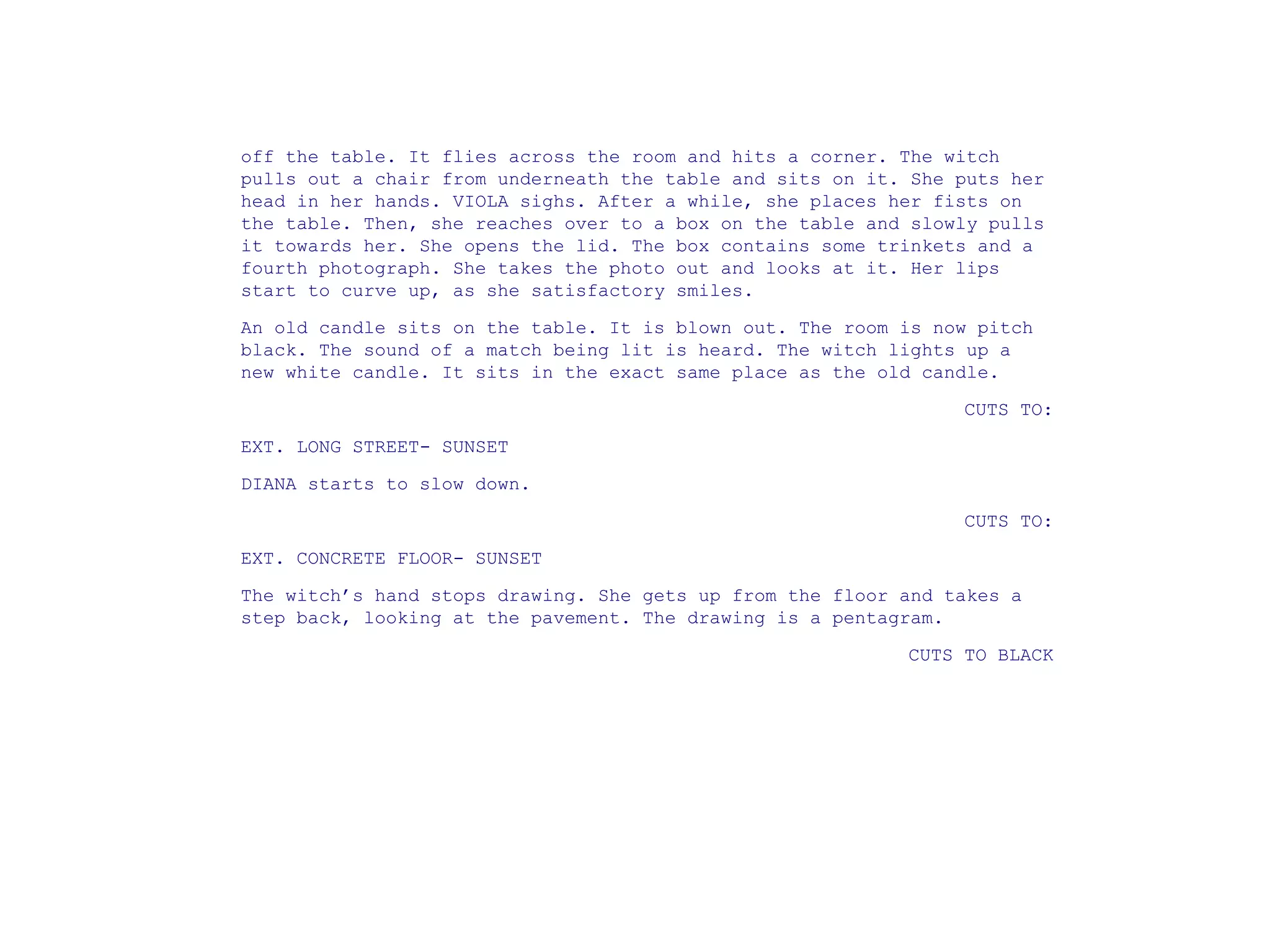 off the table. It flies across the room and hits a corner. The witch
pulls out a chair from underneath the table and sits on it. She puts her
head in her hands. VIOLA sighs. After a while, she places her fists on
the table. Then, she reaches over to a box on the table and slowly pulls
it towards her. She opens the lid. The box contains some trinkets and a
fourth photograph. She takes the photo out and looks at it. Her lips
start to curve up, as she satisfactory smiles.
An old candle sits on the table. It is blown out. The room is now pitch
black. The sound of a match being lit is heard. The witch lights up a
new white candle. It sits in the exact same place as the old candle.
CUTS TO:
EXT. LONG STREET- SUNSET
DIANA starts to slow down.
CUTS TO:
EXT. CONCRETE FLOOR- SUNSET
The witch’s hand stops drawing. She gets up from the floor and takes a
step back, looking at the pavement. The drawing is a pentagram.
CUTS TO BLACK
 