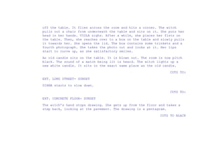 off the table. It flies across the room and hits a corner. The witch
pulls out a chair from underneath the table and sits on it. She puts her
head in her hands. VIOLA sighs. After a while, she places her fists on
the table. Then, she reaches over to a box on the table and slowly pulls
it towards her. She opens the lid. The box contains some trinkets and a
fourth photograph. She takes the photo out and looks at it. Her lips
start to curve up, as she satisfactory smiles.
An old candle sits on the table. It is blown out. The room is now pitch
black. The sound of a match being lit is heard. The witch lights up a
new white candle. It sits in the exact same place as the old candle.
CUTS TO:
EXT. LONG STREET- SUNSET
DIANA starts to slow down.
CUTS TO:
EXT. CONCRETE FLOOR- SUNSET
The witch’s hand stops drawing. She gets up from the floor and takes a
step back, looking at the pavement. The drawing is a pentagram.
CUTS TO BLACK
 