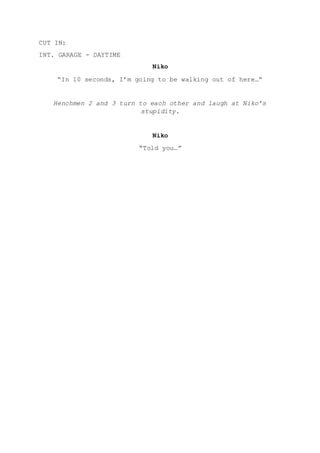 CUT IN:
INT. GARAGE - DAYTIME
Niko
“In 10 seconds, I’m going to be walking out of here…”
Henchmen 2 and 3 turn to each other and laugh at Niko’s
stupidity.
Niko
“Told you…”