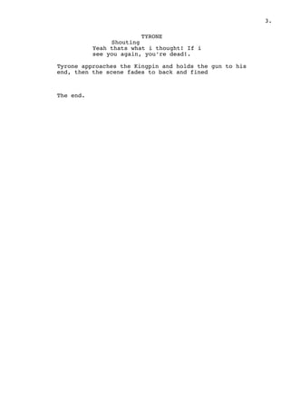 .3
TYRONE
Shouting
Yeah thats what i thought! If i
see you again, you’re dead!.
Tyrone approaches the Kingpin and holds the gun to his
end, then the scene fades to back and fined
The end.
 