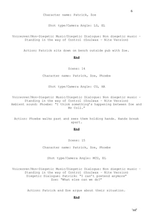 ‘mf’
6
Character name: Patrick, Zoe
Shot type/Camera Angle: LS, EL
Voiceover/Non-Diegetic Music/Diegetic Dialogue: Non diegetic music –
Standing in the way of Control (Soulwax – Nite Version)
Action: Patrick sits down on bench outside pub with Zoe.
End
Scene: 14
Character name: Patrick, Zoe, Phoebe
Shot type/Camera Angle: CU, HA
Voiceover/Non-Diegetic Music/Diegetic Dialogue: Non diegetic music –
Standing in the way of Control (Soulwax – Nite Version)
Ambient sound: Phoebe: “I think something’s happening between Zoe and
Mr Coll.”
Action: Phoebe walks past and sees them holding hands. Hands break
apart.
End
Scene: 15
Character name: Patrick, Zoe, Phoebe
Shot type/Camera Angle: MCU, EL
Voiceover/Non-Diegetic Music/Diegetic Dialogue: Non diegetic music –
Standing in the way of Control (Soulwax – Nite Version)
Diegetic Dialogue: Patrick: “I can’t pretend anymore”
Zoe: “What else can we do?”
Action: Patrick and Zoe argue about their situation.
End
 