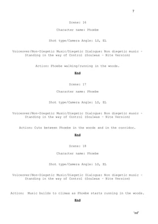 ‘mf’
7
Scene: 16
Character name: Phoebe
Shot type/Camera Angle: LS, EL
Voiceover/Non-Diegetic Music/Diegetic Dialogue: Non diegetic music –
Standing in the way of Control (Soulwax – Nite Version)
Action: Phoebe walking/running in the woods.
End
Scene: 17
Character name: Phoebe
Shot type/Camera Angle: LS, EL
Voiceover/Non-Diegetic Music/Diegetic Dialogue: Non diegetic music –
Standing in the way of Control (Soulwax – Nite Version)
Action: Cuts between Phoebe in the woods and in the corridor.
End
Scene: 18
Character name: Phoebe
Shot type/Camera Angle: LS, EL
Voiceover/Non-Diegetic Music/Diegetic Dialogue: Non diegetic music –
Standing in the way of Control (Soulwax – Nite Version)
Action: Music builds to climax as Phoebe starts running in the woods.
End
 