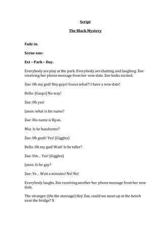 Script
The Black Mystery
Fade in.
Scene one:
Ext – Park– Day.
Everybody areplay at the park. Everybody arechatting and laughing. Zoe
receiving her phonemessage from her new date. Zoe looks excited.
Zoe: Oh my god! Hey guys! Guesswhat?! I have a new date!
Bella: (Gasps)No way!
Zoe: Oh yes!
Jason: what is his name?
Zoe: His name is Ryan.
Mia: Is he handsome?
Zoe: Oh gosh! Yes! (Giggles)
Bella: Oh my god!Wait! Is he taller?
Zoe: Um… Yes! (Giggles)
Jason: Is he gay?
Zoe: Ye… Wait a minutes! No! No!
Everybody laughs. Zoe receivinganother her phonemessage from her new
date.
The stranger: (On the message) Hey Zoe, could we meet up at the bench
near the bridge? X
 