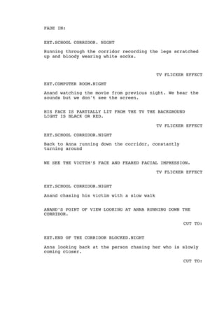 FADE IN:
EXT.SCHOOL CORRIDOR. NIGHT
Running through the corridor recording the legs scratched
up and bloody wearing white socks.
TV FLICKER EFFECT
EXT.COMPUTER ROOM.NIGHT
Anand watching the movie from previous night. We hear the
sounds but we don't see the screen.
HIS FACE IS PARTIALLY LIT FROM THE TV THE BACKGROUND
LIGHT IS BLACK OR RED.
TV FLICKER EFFECT
EXT.SCHOOL CORRIDOR.NIGHT
Back to Anna running down the corridor, constantly
turning around
WE SEE THE VICTIM’S FACE AND FEARED FACIAL IMPRESSION.
TV FLICKER EFFECT
EXT.SCHOOL CORRIDOR.NIGHT
Anand chasing his victim with a slow walk
ANAND’S POINT OF VIEW LOOKING AT ANNA RUNNING DOWN THE
CORRIDOR.
CUT TO:
EXT.END OF THE CORRIDOR BLOCKED.NIGHT
Anna looking back at the person chasing her who is slowly
coming closer.
CUT TO:
 