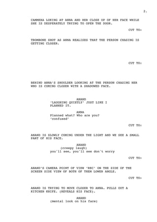 .2
CAMMERA LOKING AT ANNA AND HER CLOSE UP OF HER FACE WHILE
SHE IS DESPERATELY TRYING TO OPEN THE DOOR.
CUT TO:
TROMBONE SHOT AS ANNA REALISES THAT THE PERSON CHASING IS
GETTING CLOSER.
CUT TO:
BEHIND ANNA’S SHOULDER LOOKING AT THE PERSON CHASING HER
WHO IS COMING CLOSER WITH A SHADOWED FACE.
ANAND
‘LAUGHING QUIETLY’ JUST LIKE I
PLANNED IT.
ANNA
Planned what? Who are you?
‘confused’
CUT TO:
ANAND IS SLOWLY COMING UNDER THE LIGHT AND WE SEE A SMALL
PART OF HIS FACE.
ANAND
(creepy laugh)
you'll see, you'll see don't worry
CUT TO:
ANAND’S CAMERA POINT OF VIEW ‘REC’ ON THE SIDE OF THE
SCREEN SIDE VIEW OF BOTH OF THEM LOWER ANGLE.
CUT TO:
ANAND IS TRYING TO MOVE CLOSER TO ANNA. PULLS OUT A
KITCHEN KNIFE. (REVEALS HIS FACE).
ANAND
(mental look on his face)
 