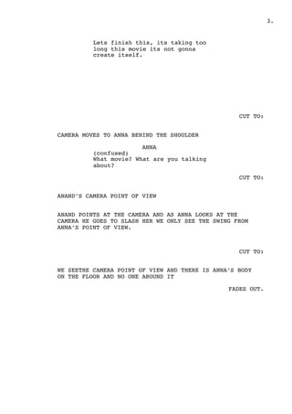 .3
Lets finish this, its taking too
long this movie its not gonna
create itself.
CUT TO:
CAMERA MOVES TO ANNA BEHIND THE SHOULDER
ANNA
(confused)
What movie? What are you talking
about?
CUT TO:
ANAND’S CAMERA POINT OF VIEW
ANAND POINTS AT THE CAMERA AND AS ANNA LOOKS AT THE
CAMERA HE GOES TO SLASH HER WE ONLY SEE THE SWING FROM
ANNA’S POINT OF VIEW.
CUT TO:
WE SEETHE CAMERA POINT OF VIEW AND THERE IS ANNA’S BODY
ON THE FLOOR AND NO ONE AROUND IT
FADES OUT.
 