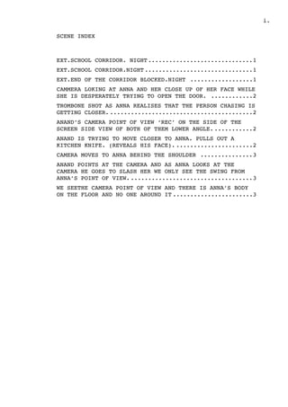 .i
SCENE INDEX
EXT.SCHOOL CORRIDOR. NIGHT 1..............................
EXT.SCHOOL CORRIDOR.NIGHT 1...............................
EXT.END OF THE CORRIDOR BLOCKED.NIGHT 1..................
CAMMERA LOKING AT ANNA AND HER CLOSE UP OF HER FACE WHILE
SHE IS DESPERATELY TRYING TO OPEN THE DOOR. 2............
TROMBONE SHOT AS ANNA REALISES THAT THE PERSON CHASING IS
GETTING CLOSER. 2.........................................
ANAND’S CAMERA POINT OF VIEW ‘REC’ ON THE SIDE OF THE
SCREEN SIDE VIEW OF BOTH OF THEM LOWER ANGLE. 2...........
ANAND IS TRYING TO MOVE CLOSER TO ANNA. PULLS OUT A
KITCHEN KNIFE. (REVEALS HIS FACE). 2......................
CAMERA MOVES TO ANNA BEHIND THE SHOULDER 3...............
ANAND POINTS AT THE CAMERA AND AS ANNA LOOKS AT THE
CAMERA HE GOES TO SLASH HER WE ONLY SEE THE SWING FROM
ANNA’S POINT OF VIEW. 3...................................
WE SEETHE CAMERA POINT OF VIEW AND THERE IS ANNA’S BODY
ON THE FLOOR AND NO ONE AROUND IT 3.......................
 