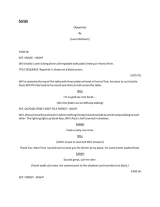 Script
(Appetite)
By
(Laura Rollason)
FADE IN:
EXT. HOUSE – NIGHT
Will (male) isseensittingalone adiningtable withplateslinedupinfrontof him.
TITLE SEQUENCE 'Appetite'isshownona blackscreen.
CUTS TO:
Will isseatedatthe topof the table withthree platesof meatinfrontof him, he starts to cut intothe
food,Will liftsthe foodtohismouthand startsto talk acrossthe table.
WILL
I'm so glad we met Sarah....
(the shot fades out as Will stop talking)
EXT. OUTSIDE STREET NEXT TO A FOREST– NIGHT
Will,dressedsmartlyandSarahinwhite clothing(female) standoutside bystreetlampstalkingtoeach
other.The lightinglightsupSarahface,Will'sface ishalf coveredinshadows.
SARAH
I had a really nice time.
WILL
(Starts to put in coat and then answers)
Thank You. Next Time I would love to have you for dinner at my place, for some home cooked food.
SARAH
Sounds great, call me later.
(Sarah walks of screen, the camera pans to the shadows and transitions to black.)
FADE IN:
EXT. FOREST – NIGHT
 