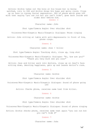 ‘mf’
2
Action: Archie takes out the bins at his house but is being
watched, cuts to OSS and Archie drops bin bags and spins round. Close
up on face to convey facial expression. OSS of phone which goes off
with text saying “you can run but you can’t hide”, goes back inside and
slams door behind him.
Scene: 3
Character name: John
Shot type/Camera Angle: Over shoulder shot
Voiceover/Non-Diegetic Music/Diegetic Dialogue: Phone ringing
Action: John sitting at table with anti-depressants in front of him,
phone rings.
Scene: 4
Character name: Jess + killer
Shot type/Camera Angle: Tracking shot, close up, long shot
Voiceover/Non-Diegetic Music/Diegetic Dialogue: ”Hi, how are you?”
“Thank you very much see you soon”
Action: Jess and killer walk into doctors, close up on Jess’s face
sitting down, denoting happiness, gets up and leaves doctor’s room.
Scene: 5
Character name: Archie
Shot type/Camera Angle: Over shoulder shot
Voiceover/Non-Diegetic Music/Diegetic Dialogue: Sound of phone going
off
Action: Checks phone, receives same text from killer.
Scene: 6
Character name: Archie
Shot type/Camera Angle: Over shoulder shot
Voiceover/Non-Diegetic Music/Diegetic Dialogue: Sound of phone ringing
Action: Archie checks phone, receives same text again “you can run but
you can’t hide A”
Scene: 7
Character name: John
 