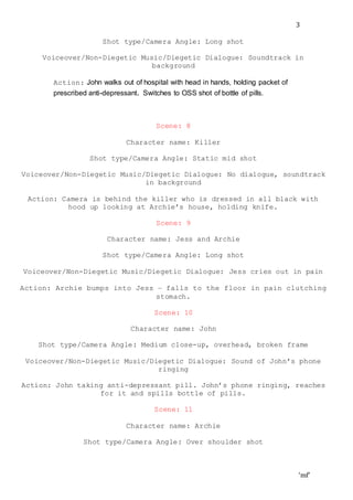 ‘mf’
3
Shot type/Camera Angle: Long shot
Voiceover/Non-Diegetic Music/Diegetic Dialogue: Soundtrack in
background
Action: John walks out of hospital with head in hands, holding packet of
prescribed anti-depressant. Switches to OSS shot of bottle of pills.
Scene: 8
Character name: Killer
Shot type/Camera Angle: Static mid shot
Voiceover/Non-Diegetic Music/Diegetic Dialogue: No dialogue, soundtrack
in background
Action: Camera is behind the killer who is dressed in all black with
hood up looking at Archie’s house, holding knife.
Scene: 9
Character name: Jess and Archie
Shot type/Camera Angle: Long shot
Voiceover/Non-Diegetic Music/Diegetic Dialogue: Jess cries out in pain
Action: Archie bumps into Jess – falls to the floor in pain clutching
stomach.
Scene: 10
Character name: John
Shot type/Camera Angle: Medium close-up, overhead, broken frame
Voiceover/Non-Diegetic Music/Diegetic Dialogue: Sound of John’s phone
ringing
Action: John taking anti-depressant pill. John’s phone ringing, reaches
for it and spills bottle of pills.
Scene: 11
Character name: Archie
Shot type/Camera Angle: Over shoulder shot
 