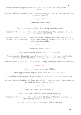 ‘mf’
4
Voiceover/Non-Diegetic Music/Diegetic Dialogue: Backing sound
track
Action: Archie checks phone, receives same text again “you can run but
you can’t hide A”
Scene: 12
Character name: John
Shot type/Camera Angle: Mid shot, tracking shot
Voiceover/Non-Diegetic Music/Diegetic Dialogue: “No worries, I’ll see
you later should be fun.”
Action: Speaks to his friends on phone, pretending that everything is
normal. Puts phone down, takes deep breath, picks up bottle of pills.
Takes another pill.
Scene: 13
Character name: Archie
Shot type/Camera Angle: POV, tracking shot
Voiceover/Non-Diegetic Music/Diegetic Dialogue: Backing track gets
louder. Sound of Archie running and breathing heavily.
Action: Archie running through woods, keeps checking over his shoulder.
Scene: 14
Character name: Jess and killer
Shot type/Camera Angle: Over shoulder shot, mid-shot
Voiceover/Non-Diegetic Music/Diegetic Dialogue: Backing soundtrack
Action: Doctor talking to Jess and killer, audience can’t hear what he
is saying. Jess head in hands.
Scene: 15
Character name: Archie and Emily
Shot type/Camera Angle: Long shot, zooms in
Voiceover/Non-Diegetic Music/Diegetic Dialogue: “You’ve messed it all
up” backing track playing quieter.
Action: Archie + Emily talking, grabs her arm
 