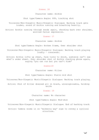 ‘mf’
5
Scene: 16
Character name: Archie
Shot type/Camera Angle: POV, tracking shot
Voiceover/Non-Diegetic Music/Diegetic Dialogue: Backing track gets
louder, sound of Archie running and breathing heavily.
Action: Archie running through woods again, checking back over shoulder,
worried facial expression.
Scene: 17
Character name: Archie
Shot type/Camera Angle: Broken frame, Over shoulder shot
Voiceover/Non-Diegetic Music/Diegetic Dialogue: Backing track playing
loudly – crescendo.
Action: Archie lifts up sheet, face turns to shock, audience can’t see
what’s under sheet. Over shoulder shot of Archie checking phone again,
saying “you can run but you can’t hide”
Scene:18
Character name: Killer
Shot type/Camera Angle: Static mid shot
Voiceover/Non-Diegetic Music/Diegetic Dialogue: Backing track playing.
Action: Shot of killer dressed all in black, unrecognizable, holding
knife
Scene: 19
Character name: No character
Shot type/Camera Angle: Mid-shot
Voiceover/Non-Diegetic Music/Diegetic Dialogue: End of backing track
Action: Camera zooms in on ’mulberry way’ sign to convey a cyclical
structure.
 