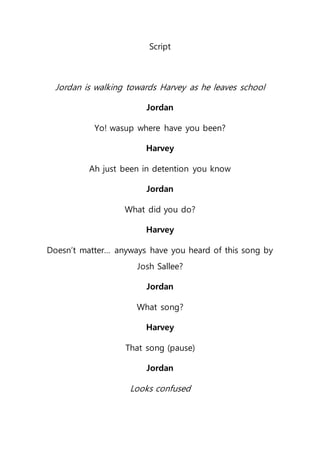 Script
Jordan is walking towards Harvey as he leaves school
Jordan
Yo! wasup where have you been?
Harvey
Ah just been in detention you know
Jordan
What did you do?
Harvey
Doesn’t matter… anyways have you heard of this song by
Josh Sallee?
Jordan
What song?
Harvey
That song (pause)
Jordan
Looks confused
 