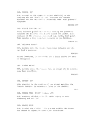 INT. OFFICE- DAY
MIA, focused on the computer screen searching on the
computer for the investigation. Searches for 'recent
murders' and the characters (murdered) name. Also potential
suspects?
SIMPLE CUT
INT. POLICE STATION- DAY
Photo evidence pinned on the wall showing the potential
suspects she believes could have killed the victim. Also
pictures of the evidence collected e.g. hands, boot print.
This creates a flow from her research to her findings.
SIMPLE CUT
EXT. DESOLATE FOREST
MIA, looking into the woods. Suspicious behavior and she
can feel a presence.
FLASHES
HOODED CHARACTER, in the woods for a split second and then
he disappears
EXT. TUNNEL -NIGHT
MIA, running under the tunnel fast as though she is running
away from something.
FLASHES
EXT. STREET- DAY
MIA, standing in the middles of the street watching the
frantic traffic. No movements focus on the traffic.
CUTS
INT. OFFICE AREA- NIGHT (lights off)
MIA, ruffling through a lot of paper trying to find
something she has lost
INT. LIVING ROOM
MIA, pouring the alcohol into a glass showing her stress
and desire to depend on some other substances.
 