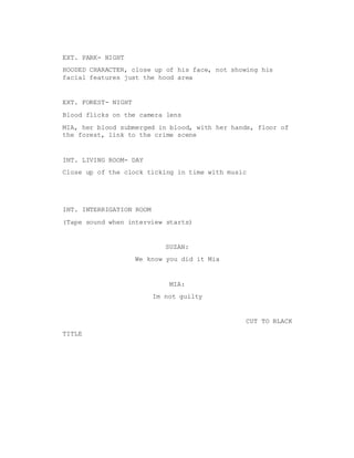 EXT. PARK- NIGHT
HOODED CHARACTER, close up of his face, not showing his
facial features just the hood area
EXT. FOREST- NIGHT
Blood flicks on the camera lens
MIA, her blood submerged in blood, with her hands, floor of
the forest, link to the crime scene
INT. LIVING ROOM- DAY
Close up of the clock ticking in time with music
INT. INTERRIGATION ROOM
(Tape sound when interview starts)
SUZAN:
We know you did it Mia
MIA:
Im not guilty
CUT TO BLACK
TITLE
 