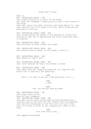 "Times Up!" Script
Fade in:
EXT. CASTLEFILED HOUSE – DAY
Jane stands hesitantly in front of the house.
She holds the newspaper clipping with a black & white photo of
the house.
Jane then lowers the photo revealing the house behind it. Jane
then realises that this house is in fact John’s house she was
planning on visiting.
INT. CASTLEFILED HOUSE, ROOM – DAY
John stands behind the window in the downstairs living room
staring at Jane who is approaching the house (classical music
is playing)
EXT. CASTLEFILED HOUSE – DAY
Jane continues to walk towards the house.
INT. CASTLEFILED HOUSE, ROOM – DAY
John places piece of paper in the drawer, closes it.
EXT. CASTLEFILED HOUSE – DAY
Jane knocks on John's door.
INT. CASTLEFIELD HOUSE, ROOM – DAY
John turns towards the door, his shadow is shown.
EXT. CASTLEFIELD HOUSE – DAY
Jane shows John her Lanyard proving she is a reporter who
would like to ask him a few questions.
JANE
Hello, I'd like to ask you a few questions, I'm J...
JOHN
...Jane
JANE
Yes, how did you know my name?
EXT. CASTLEFIELD HOUSE – DAY
John grips Jane's wrist.
Sound of door slamming.
INT. CASTLEFILED HOUSE, ROOM – DAY
Jane gets up and looks around feeling disorientated with a
ringing sound in her ears and then inspects her surroundings.
Jane sees her belongings on the floor and look up at John.
John is sitting in front of her, winding up a timer in his
hand.
JOHN
Your time starts now...
Jane appears distressed
 