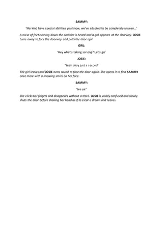 SAMMY:
‘My kind have special abilities you know, we’ve adapted to be completely unseen…’
A noise of feet running down the corridor is heard and a girl appears at the doorway. JOSIE
turns away to face the doorway and pulls the door ajar.
GIRL:
‘Hey what’s taking so long? Let’s go’
JOSIE:
‘Yeah okay just a second’
The girl leaves and JOSIE turns round to face the door again. She opens it to find SAMMY
once more with a knowing smirk on her face.
SAMMY:
‘See ya!’
She clicks her fingers and disappears without a trace. JOSIE is visibly confused and slowly
shuts the door before shaking her head as if to clear a dream and leaves.
 