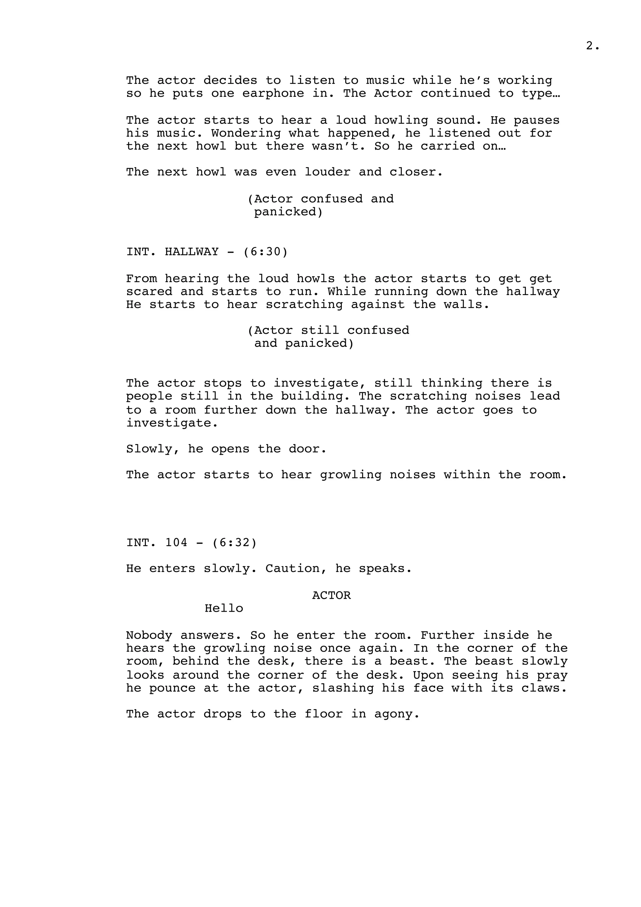 .2
The actor decides to listen to music while he’s working
so he puts one earphone in. The Actor continued to type…
The actor starts to hear a loud howling sound. He pauses
his music. Wondering what happened, he listened out for
the next howl but there wasn’t. So he carried on…
The next howl was even louder and closer.
(Actor confused and
panicked)
INT. HALLWAY - (6:30)
From hearing the loud howls the actor starts to get get
scared and starts to run. While running down the hallway
He starts to hear scratching against the walls.
(Actor still confused
and panicked)
The actor stops to investigate, still thinking there is
people still in the building. The scratching noises lead
to a room further down the hallway. The actor goes to
investigate.
Slowly, he opens the door.
The actor starts to hear growling noises within the room.
INT. 104 - (6:32)
He enters slowly. Caution, he speaks.
ACTOR
Hello
Nobody answers. So he enter the room. Further inside he
hears the growling noise once again. In the corner of the
room, behind the desk, there is a beast. The beast slowly
looks around the corner of the desk. Upon seeing his pray
he pounce at the actor, slashing his face with its claws.
The actor drops to the floor in agony.
 