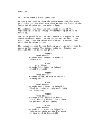 FADE IN:
INT. MEDIA ROOM - NIGHT (6:00 PM)
We use a pan shot to show the empty room that the actor
is sitting in. The shot ends when we see the light of the
Apple Mac shining off the actors face.
The audience can hear the noticeable noise of the
keyboard while he is typing. Concentrating on what he
needs to.
The actor phone is on the desk beside his keyboard. The
phone vibrates, startling the actor. He ignores it the
first time. Then the phone vibrates for a second time.
This time he picks it up.
The camera is knee height looking up at the actor when he
opens up his phone. The camera tilts up. Showing the
audience that he is on his phone.
FRIEND
(Over Phone)
Graphic One, Friend to Actor -
(Where r u)
ACTOR
Over Phone
Graphic Two, Actor to Friend -
(Still @ school)
FRIEND
(Over Phone)
Graphic Three, Friend to Actor -
(Coming out)
ACTOR
(Over Phone)
Graphic Four, Actor to Friend -
(Need to finish of this work ready
for tomorrow)
FRIEND
(Over Phone)
Graphic Five, Friend to Actor -
(Shit, totally forgot. Don't want
to get kust by sir again)
ACTOR
(Over Phone)
Graphic Six, Actor to Friend -
(LOL ur screwed. anyway I'm gonna
go now, need to finish off)
 