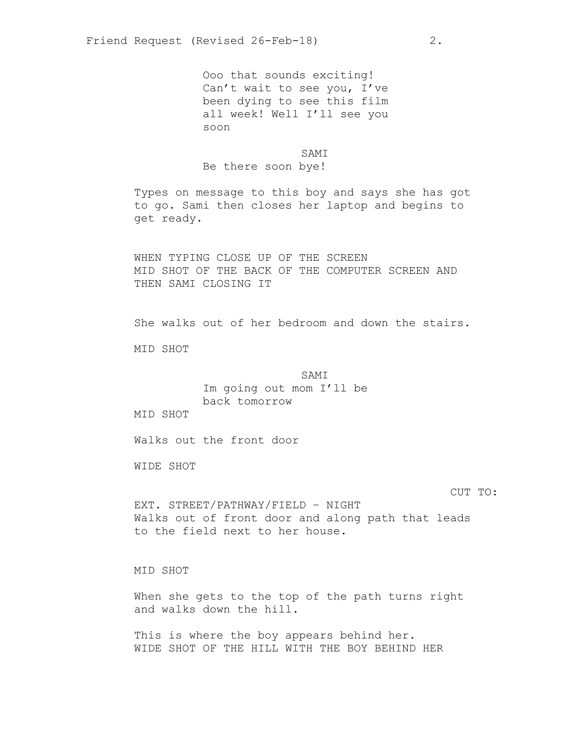 Friend Request (Revised 26-Feb-18) 2.
Ooo that sounds exciting!
Can’t wait to see you, I’ve
been dying to see this film
all week! Well I’ll see you
soon
SAMI
Be there soon bye!
Types on message to this boy and says she has got
to go. Sami then closes her laptop and begins to
get ready.
WHEN TYPING CLOSE UP OF THE SCREEN
MID SHOT OF THE BACK OF THE COMPUTER SCREEN AND
THEN SAMI CLOSING IT
She walks out of her bedroom and down the stairs.
MID SHOT
SAMI
Im going out mom I’ll be
back tomorrow
MID SHOT
Walks out the front door
WIDE SHOT
CUT TO:
EXT. STREET/PATHWAY/FIELD – NIGHT
Walks out of front door and along path that leads
to the field next to her house.
MID SHOT
When she gets to the top of the path turns right
and walks down the hill.
This is where the boy appears behind her.
WIDE SHOT OF THE HILL WITH THE BOY BEHIND HER
 