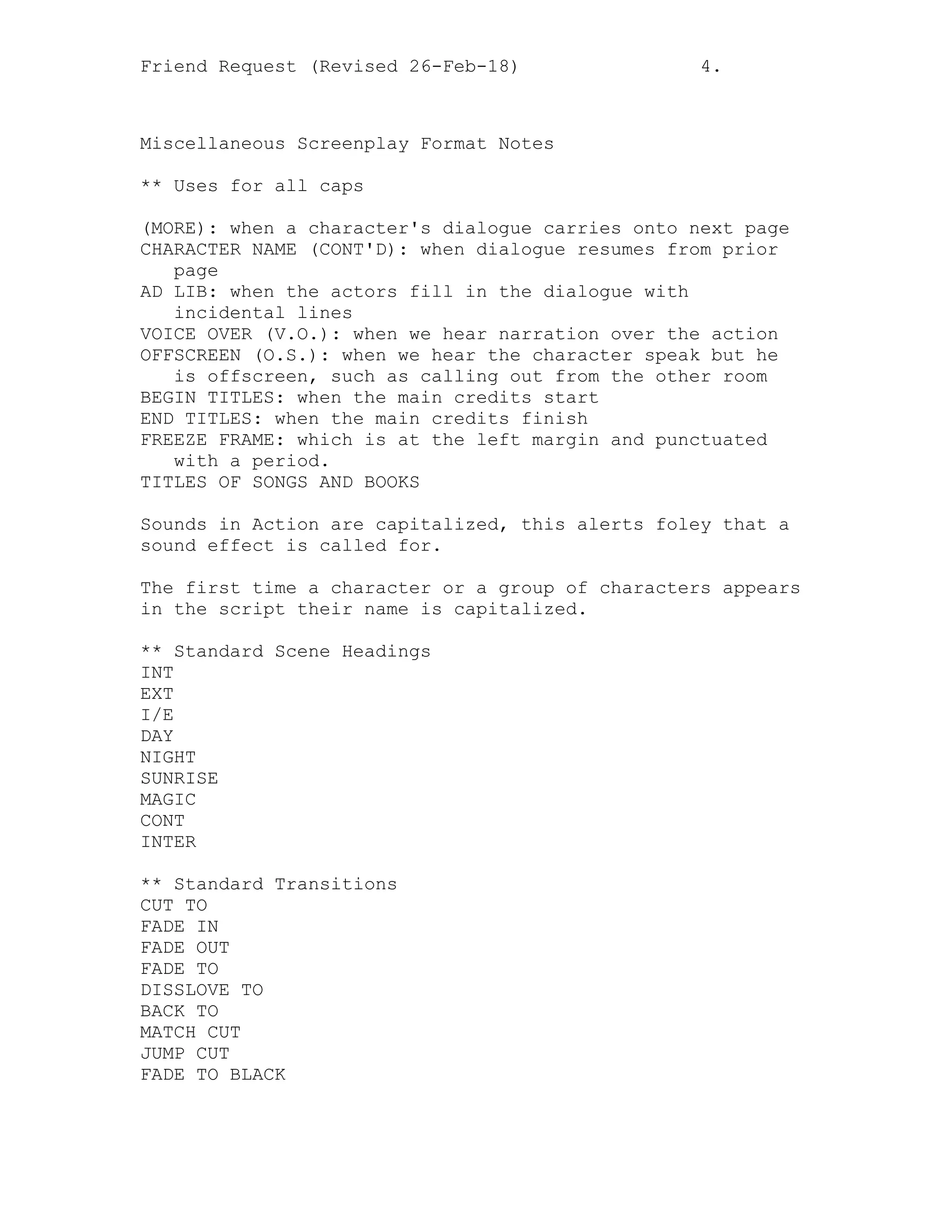 Friend Request (Revised 26-Feb-18) 4.
Miscellaneous Screenplay Format Notes
** Uses for all caps
(MORE): when a character's dialogue carries onto next page
CHARACTER NAME (CONT'D): when dialogue resumes from prior
page
AD LIB: when the actors fill in the dialogue with
incidental lines
VOICE OVER (V.O.): when we hear narration over the action
OFFSCREEN (O.S.): when we hear the character speak but he
is offscreen, such as calling out from the other room
BEGIN TITLES: when the main credits start
END TITLES: when the main credits finish
FREEZE FRAME: which is at the left margin and punctuated
with a period.
TITLES OF SONGS AND BOOKS
Sounds in Action are capitalized, this alerts foley that a
sound effect is called for.
The first time a character or a group of characters appears
in the script their name is capitalized.
** Standard Scene Headings
INT
EXT
I/E
DAY
NIGHT
SUNRISE
MAGIC
CONT
INTER
** Standard Transitions
CUT TO
FADE IN
FADE OUT
FADE TO
DISSLOVE TO
BACK TO
MATCH CUT
JUMP CUT
FADE TO BLACK
 