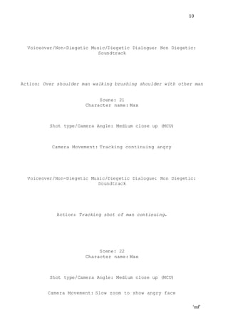 ‘mf’
10
Voiceover/Non-Diegetic Music/Diegetic Dialogue: Non Diegetic:
Soundtrack
Action: Over shoulder man walking brushing shoulder with other man
Scene: 21
Character name: Max
Shot type/Camera Angle: Medium close up (MCU)
Camera Movement: Tracking continuing angry
Voiceover/Non-Diegetic Music/Diegetic Dialogue: Non Diegetic:
Soundtrack
Action: Tracking shot of man continuing.
Scene: 22
Character name: Max
Shot type/Camera Angle: Medium close up (MCU)
Camera Movement: Slow zoom to show angry face
 