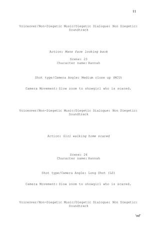 ‘mf’
11
Voiceover/Non-Diegetic Music/Diegetic Dialogue: Non Diegetic:
Soundtrack
Action: Mans face looking back
Scene: 23
Character name: Hannah
Shot type/Camera Angle: Medium close up (MCU)
Camera Movement: Slow zoom to showgirl who is scared.
Voiceover/Non-Diegetic Music/Diegetic Dialogue: Non Diegetic:
Soundtrack
Action: Girl walking home scared
Scene: 24
Character name: Hannah
Shot type/Camera Angle: Long Shot (LS)
Camera Movement: Slow zoom to showgirl who is scared.
Voiceover/Non-Diegetic Music/Diegetic Dialogue: Non Diegetic:
Soundtrack
 