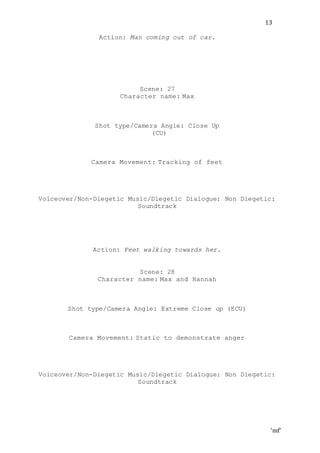 ‘mf’
13
Action: Man coming out of car.
Scene: 27
Character name: Max
Shot type/Camera Angle: Close Up
(CU)
Camera Movement: Tracking of feet
Voiceover/Non-Diegetic Music/Diegetic Dialogue: Non Diegetic:
Soundtrack
Action: Feet walking towards her.
Scene: 28
Character name: Max and Hannah
Shot type/Camera Angle: Extreme Close up (ECU)
Camera Movement: Static to demonstrate anger
Voiceover/Non-Diegetic Music/Diegetic Dialogue: Non Diegetic:
Soundtrack
 