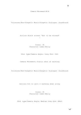 ‘mf’
16
Camera Movement:N/A
Voiceover/Non-Diegetic Music/Diegetic Dialogue: Soundtrack
Action: Black screen ‘Not to be missed’
.
Scene: 34
Character name: Emily
Shot type/Camera Angle: Long Shot (LS)
Camera Movement: Static shot of walking
Voiceover/Non-Diegetic Music/Diegetic Dialogue: Soundtrack
Action: Cut to girl 2 walking down alley
Scene: 35
Character name: Emily
Shot type/Camera Angle: Medium long shot (MLS)
 