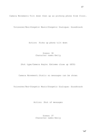 ‘mf’
17
Camera Movement: Tilt down then up as picking phone from floor.
Voiceover/Non-Diegetic Music/Diegetic Dialogue: Soundtrack
Action: Picks up phone tilt down
Scene: 36
Character name: Emily
Shot type/Camera Angle: Extreme close up (ECU)
Camera Movement: Static so messages can be shown
Voiceover/Non-Diegetic Music/Diegetic Dialogue: Soundtrack
Action: Shot of messages
Scene: 37
Character name: Emily
 